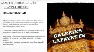MODA E COMUNICAÇÃO                                              PUC-Minas / Minicurso - Moda e comunicação / agosto 2011
                                                                                                                           1.00
 A MODA ABERTA
 READY-TO-WEAR

 Desde o começo dos anos 50 as galerias em Paris, como a
 galeria Lafayette, ofereciam consultoria de compras para as
 clientes interessadas em produtos de vestuário com
 características de “última moda”.

 Assim essas empresas perceberam o potencial na associação a
 designers de moda na criação de peças prêt-à-porter.

 O vestuário industrial de massa muda de estatuto e incorpora
 na lógica de produção a novidade, a fantasia e a criação
 estética.
 A industria, a partir da metade dos anos 50, cria moda
 para a massa.
 