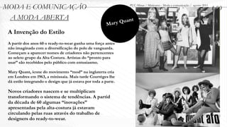 MODA E COMUNICAÇÃO                                                  PUC-Minas / Minicurso - Moda e comunicação / agosto 2011
                                                                                                                               1.00
 A MODA ABERTA                                                    uant
                                                         M ar y Q
 A Invenção do Estilo
 A partir dos anos 60 o ready-to-wear ganha uma força antes
 não imaginada com a diversificação do polo de vanguarda.
 Começam a aparecer nomes de criadores não pertencentes
 ao seleto grupo da Alta Costura. Artistas do “pronto para
 usar” são recebidos pelo público com entusiasmo.

 Mary Quant, ícone do movimento “mod” na inglaterra cria
 em Londres em 1963, a minissaia. Mais tarde Courrèges lhe
 dá estilo integrando o design que já estava por toda a parte.

 Novos criadores nascem e se multiplicam
 transformando o sistema de tendências. A partid
 da década de 60 algumas “inovações”
 apresentadas pela alta-costura já estavam
 circulando pelas ruas através do trabalho de
 designers do ready-to-wear.
 