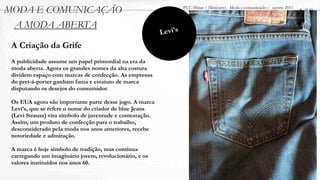 MODA E COMUNICAÇÃO                                                  PUC-Minas / Minicurso - Moda e comunicação / agosto 2011
                                                                                                                               1.00
 A MODA ABERTA
                                                           Levi’s
 A Criação da Grife
 A publicidade assume um papel primordial na era da
 moda aberta. Agora os grandes nomes da alta costura
 dividem espaço com marcas de confecção. As empresas
 do pret-à-porter ganham fama e estatuto de marca
 disputando os desejos do consumidor.

 Os EUA agora são importante parte desse jogo. A marca
 Levi’s, que se refere o nome do criador de blue Jeans
 (Levi Strauss) vira símbolo de juventude e contestação.
 Assim, um produto de confecção para o trabalho,
 desconsiderado pela moda nos anos anteriores, recebe
 notoriedade e admiração.

 A marca é hoje símbolo de tradição, mas continua
 carregando um imaginário jovem, revolucionário, e os
 valores instituídos nos anos 60.
 