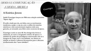MODA E COMUNICAÇÃO                                                PUC-Minas / Minicurso - Moda e comunicação / agosto 2011
                                                                                                                             1.00
 A MODA ABERTA
                                                        Cou r règes
 A Estética Jovem
 Andrè Courrèges lançou em 1964 uma coleção entitulada
 “Apace Age”.

 O estilo criado por ele, em linha com os movimentos
 modernos, a pop e a op art, com o utilizo de materias
 sintéticos e não-convencionais inspirou toda uma
 geracão, se tornando uma febre entre os jovens da época.

 Courrèges vestiu os anos 60. Seu design deu forma à
 minissaia, às cores e imaginário estético da época e é
 símbolo da quebra de paradigmas relacionados não só à
 imagem do corpo, mas a sexualidade, aos ideais em
 relação ao futuro e ofereceu ferramentas para o discurso
 revolucionário dos “anos rebeldes”.
 