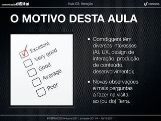 Aula 03: Iteração




O MOTIVO DESTA AULA
                                           Comdiggers têm
                                           diversos interesses
                                           (AI, UX, design de
                                           interação, produção
                                           de conteúdo,
                                           desenvolvimento);
                                           Novas observações
                                           e mais perguntas
                                           a fazer na visita
                                           ao (ou do) Terra.


     INTERFACES II • turma 2011, bimestre 2011/4 – 10/11/2011
 