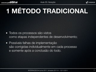 Aula 03: Iteração




1 MÉTODO TRADICIONAL


Todos os processos são vistos
como etapas independentes de desenvolvimento;
Possíveis falhas de implementação
são corrigidas individualmente em cada processo
e somente após a conclusão do todo.




             INTERFACES II • turma 2011, bimestre 2011/4 – 10/11/2011   4
 
