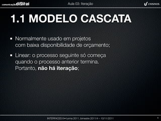 Aula 03: Iteração




1.1 MODELO CASCATA
Normalmente usado em projetos
com baixa disponibilidade de orçamento;
Linear: o processo seguinte só começa
quando o processo anterior termina.
Portanto, não há iteração;




             INTERFACES II • turma 2011, bimestre 2011/4 – 10/11/2011   5
 