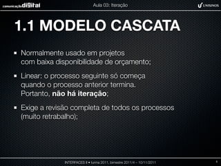 Aula 03: Iteração




1.1 MODELO CASCATA
Normalmente usado em projetos
com baixa disponibilidade de orçamento;
Linear: o processo seguinte só começa
quando o processo anterior termina.
Portanto, não há iteração;
Exige a revisão completa de todos os processos
(muito retrabalho);




             INTERFACES II • turma 2011, bimestre 2011/4 – 10/11/2011   5
 