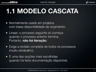 Aula 03: Iteração




1.1 MODELO CASCATA
Normalmente usado em projetos
com baixa disponibilidade de orçamento;
Linear: o processo seguinte só começa
quando o processo anterior termina.
Portanto, não há iteração;
Exige a revisão completa de todos os processos
(muito retrabalho);
É uma das opções mais escolhidas
quando há farta documentação disponível.

             INTERFACES II • turma 2011, bimestre 2011/4 – 10/11/2011   5
 