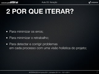 Aula 03: Iteração




2 POR QUE ITERAR?

Para minimizar os erros;
Para minimizar o retrabalho;
Para detectar e corrigir problemas
em cada processo com uma visão holística do projeto;




             INTERFACES II • turma 2011, bimestre 2011/4 – 10/11/2011   7
 