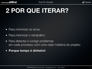 Aula 03: Iteração




2 POR QUE ITERAR?

Para minimizar os erros;
Para minimizar o retrabalho;
Para detectar e corrigir problemas
em cada processo com uma visão holística do projeto;
Porque tempo é dinheiro!




             INTERFACES II • turma 2011, bimestre 2011/4 – 10/11/2011   7
 