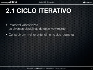 Aula 03: Iteração




2.1 CICLO ITERATIVO

Percorrer várias vezes
as diversas disciplinas de desenvolvimento;
Construir um melhor entendimento dos requisitos;




             INTERFACES II • turma 2011, bimestre 2011/4 – 10/11/2011   8
 