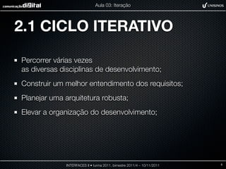 Aula 03: Iteração




2.1 CICLO ITERATIVO

Percorrer várias vezes
as diversas disciplinas de desenvolvimento;
Construir um melhor entendimento dos requisitos;
Planejar uma arquitetura robusta;
Elevar a organização do desenvolvimento;




             INTERFACES II • turma 2011, bimestre 2011/4 – 10/11/2011   8
 