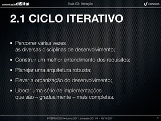Aula 03: Iteração




2.1 CICLO ITERATIVO

Percorrer várias vezes
as diversas disciplinas de desenvolvimento;
Construir um melhor entendimento dos requisitos;
Planejar uma arquitetura robusta;
Elevar a organização do desenvolvimento;
Liberar uma série de implementações
que são – gradualmente – mais completas.


             INTERFACES II • turma 2011, bimestre 2011/4 – 10/11/2011   8
 