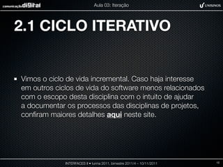 Aula 03: Iteração




2.1 CICLO ITERATIVO


Vimos o ciclo de vida incremental. Caso haja interesse
em outros ciclos de vida do software menos relacionados
com o escopo desta disciplina com o intuito de ajudar
a documentar os processos das disciplinas de projetos,
conﬁram maiores detalhes aqui neste site.




             INTERFACES II • turma 2011, bimestre 2011/4 – 10/11/2011   12
 
