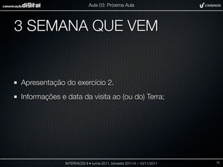 Aula 03: Próxima Aula




3 SEMANA QUE VEM


Apresentação do exercício 2.
Informações e data da visita ao (ou do) Terra;




              INTERFACES II • turma 2011, bimestre 2011/4 – 10/11/2011   13
 