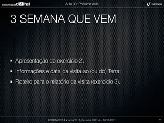 Aula 03: Próxima Aula




3 SEMANA QUE VEM


Apresentação do exercício 2.
Informações e data da visita ao (ou do) Terra;
Roteiro para o relatório da visita (exercício 3).




               INTERFACES II • turma 2011, bimestre 2011/4 – 10/11/2011   13
 