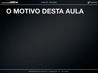 Aula 03: Iteração




O MOTIVO DESTA AULA




     INTERFACES II • turma 2011, bimestre 2011/4 – 10/11/2011
 