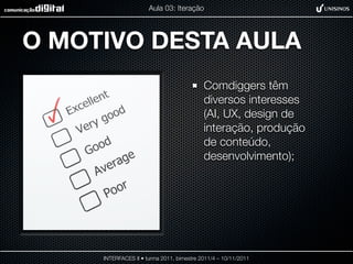 Aula 03: Iteração




O MOTIVO DESTA AULA
                                           Comdiggers têm
                                           diversos interesses
                                           (AI, UX, design de
                                           interação, produção
                                           de conteúdo,
                                           desenvolvimento);




     INTERFACES II • turma 2011, bimestre 2011/4 – 10/11/2011
 