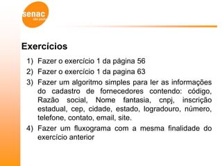 Exercícios
 1) Fazer o exercício 1 da página 56
 2) Fazer o exercício 1 da pagina 63
 3) Fazer um algoritmo simples para ler as informações
    do cadastro de fornecedores contendo: código,
    Razão social, Nome fantasia, cnpj, inscrição
    estadual, cep, cidade, estado, logradouro, número,
    telefone, contato, email, site.
 4) Fazer um fluxograma com a mesma finalidade do
    exercício anterior
 