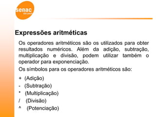 Expressões aritméticas
 Os operadores aritméticos são os utilizados para obter
 resultados numéricos. Além da adição, subtração,
 multiplicação e divisão, podem utilizar também o
 operador para exponenciação.
 Os símbolos para os operadores aritméticos são:
 +   (Adição)
 -   (Subtração)
 *   (Multiplicação)
 /    (Divisão)
 ^     (Potenciação)
 