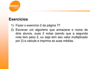 Exercícios
 1) Fazer o exercício 2 da página 77
 2) Escrever um algoritmo que armazene o nome de
    dois alunos, suas 2 notas (sendo que a segunda
    nota tem peso 2, ou seja tem seu valor multiplicado
    por 2) e calcule e imprima as suas médias.
 