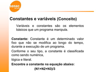 Constantes e variáveis (Conceito)
   Variáveis e constantes são os elementos
   básicos que um programa manipula.

Constante: Constante é um determinado valor
fixo que não se modifica ao longo do tempo,
durante a execução de um programa.
Conforme o seu tipo, a constante é classificada
como sendo numérica,
lógica e literal.
Encontre a constante na equação abaixo:
                  (N1+N2+N3)/3
 