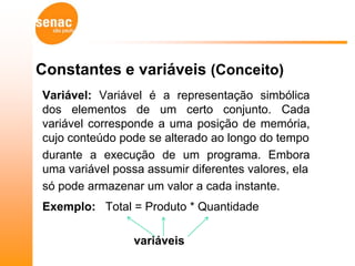Constantes e variáveis (Conceito)
Variável: Variável é a representação simbólica
dos elementos de um certo conjunto. Cada
variável corresponde a uma posição de memória,
cujo conteúdo pode se alterado ao longo do tempo
durante a execução de um programa. Embora
uma variável possa assumir diferentes valores, ela
só pode armazenar um valor a cada instante.
Exemplo: Total = Produto * Quantidade

                 variáveis
 