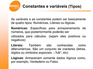 Constantes e variáveis (Tipos)


As variáveis e as constantes podem ser basicamente
de quatro tipos: Numéricas, Literais ou lógicas.
Numéricas: Específicas para armazenamento de
números, que posteriormente poderão ser
utilizados para cálculos. (sejam eles positivos ou
negativos)
Literais:    Também      são      conhecidas  como
alfanuméricas. São um conjunto de cracteres (letras,
dígitos ou símbolos especiais: -,%&*; etc)
Lógicas: Armazenam somente dados lógicos como,
por exemplo, Verdadeiro ou Falso.
 