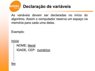 Declaração de variáveis
As variáveis devem ser declaradas no início do
algoritmo. Assim o computador reserva um espaço na
memória para cada uma delas.

Exemplo:

Início
    NOME: literal
    IDADE, CEP: numérico



fim
 