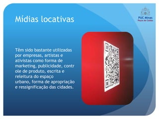 Mídias locativas


Têm sido bastante utilizadas
por empresas, artistas e
ativistas como forma de
marketing, publicidade, contr
ole de produto, escrita e
releitura do espaço
urbano, forma de apropriação
e ressignificação das cidades.
 