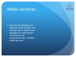 Mídias locativas


 O termo foi proposto em
  2003 por Karlis Kalnins, em
  estudos com o objetivo de
  distinguir as explorações
  criativas do uso
  corportativo dos “location-
  based services”.
 