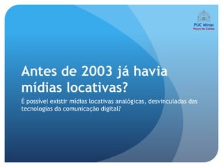 Antes de 2003 já havia
mídias locativas?
É possível existir mídias locativas analógicas, desvinculadas das
tecnologias da comunicação digital?
 