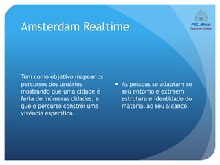 Amsterdam Realtime



Tem como objetivo mapear os
percursos dos usuários          As pessoas se adaptam ao
mostrando que uma cidade é       seu entorno e extraem
feita de inúmeras cidades, e     estrutura e identidade do
que o percurso constrói uma      material ao seu alcance.
vivência específica.
 