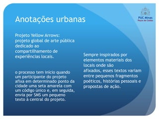 Anotações urbanas
Projeto Yellow Arrows:
projeto global de arte pública
dedicado ao
compartilhamento de
experiências locais.             Sempre inspirados por
                                 elementos materiais dos
                                 locais onde são
o processo tem início quando     afixados, esses textos variam
um participante do projeto       entre pequenos fragmentos
afixa em determinado ponto da    poéticos, histórias pessoais e
cidade uma seta amarela com      propostas de ação.
um código único e, em seguida,
envia por SMS um pequeno
texto à central do projeto.
 