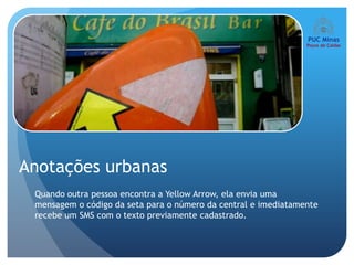 Anotações urbanas
 Quando outra pessoa encontra a Yellow Arrow, ela envia uma
 mensagem o código da seta para o número da central e imediatamente
 recebe um SMS com o texto previamente cadastrado.
 