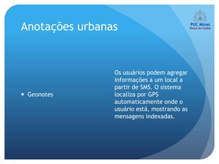 Anotações urbanas


                Os usuários podem agregar
                informações a um local a
                partir de SMS. O sistema
 Geonotes      localiza por GPS
                automaticamente onde o
                usuário está, mostrando as
                mensagens indexadas.
 