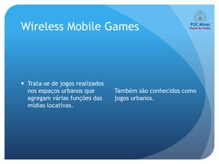 Wireless Mobile Games



 Trata-se de jogos realizados
  nos espaços urbanos que        Também são conhecidos como
  agregam várias funções das     jogos urbanos.
  mídias locativas.
 