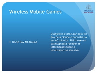 Wireless Mobile Games



                         O objetivo é procurar pelo Tio
                         Roy pela cidade e encontrá-lo
                         em 60 minutos. Utiliza-se um
 Uncle Roy All Around
                         palmtop para receber as
                         informações sobre a
                         localização do seu alvo.
 