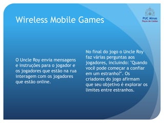 Wireless Mobile Games


                                No final do jogo o Uncle Roy
                                faz várias perguntas aos
O Uncle Roy envia mensagens
                                jogadores, incluindo: "Quando
e instruções para o jogador e
                                você pode começar a confiar
os jogadores que estão na rua
                                em um estranho?". Os
interagem com os jogadores
                                criadores do jogo afirmam
que estão online.
                                que seu objetivo é explorar os
                                limites entre estranhos.
 