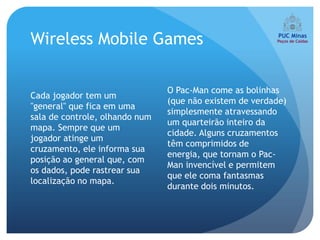 Wireless Mobile Games

                                O Pac-Man come as bolinhas
Cada jogador tem um
                                (que não existem de verdade)
"general" que fica em uma
                                simplesmente atravessando
sala de controle, olhando num
                                um quarteirão inteiro da
mapa. Sempre que um
                                cidade. Alguns cruzamentos
jogador atinge um
                                têm comprimidos de
cruzamento, ele informa sua
                                energia, que tornam o Pac-
posição ao general que, com
                                Man invencível e permitem
os dados, pode rastrear sua
                                que ele coma fantasmas
localização no mapa.
                                durante dois minutos.
 