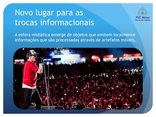 Novo lugar para as
trocas informacionais
A esfera midiática emerge de objetos que emitem localmente
informações que são processadas através de artefatos móveis.
 