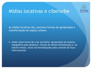 Mídias locativas e ciberurbe


As mídias locativas são, portanto formas de apropriação e
transformação do espaço urbano.



 Andar como forma de criar território: apropriação do sistema
  topográfico pelo pedestre. Formas de desterritorialização e, ao
  mesmo tempo, novas territorializações pelo controle do fluxo
  informacional.
 