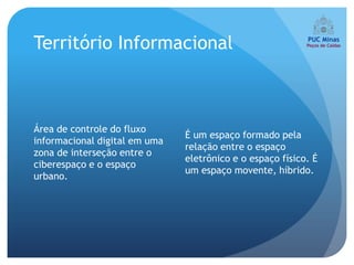 Território Informacional



Área de controle do fluxo
                               É um espaço formado pela
informacional digital em uma
                               relação entre o espaço
zona de interseção entre o
                               eletrônico e o espaço físico. É
ciberespaço e o espaço
                               um espaço movente, híbrido.
urbano.
 