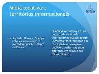 Mídia locativa e
territórios informacionais


                                 O indivíduo controla o fluxo
                                 de entrada e saída da
 A grande diferença: Sinergia   informação no espaço aberto.
  entre o espaço urbano, a       O controle da informação em
  mobilidade social e o espaço   mobilidade e no espaço
  eletrônico.                    público constitui a grande
                                 diferença em relação aos
                                 meios massivos.
 