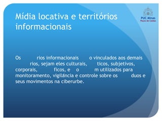 Mídia locativa e territórios
informacionais


Os        rios informacionais     o vinculados aos demais
      rios, sejam eles culturais,     ticos, subjetivos,
corporais,         ficos, e o       m utilizados para
monitoramento, vigilância e controle sobre os        duos e
seus movimentos na ciberurbe.
 