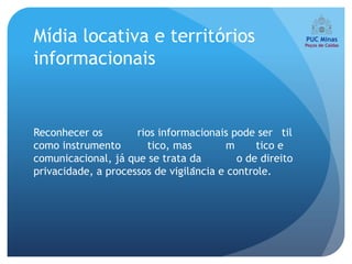 Mídia locativa e territórios
informacionais


Reconhecer os        rios informacionais pode ser til
como instrumento       tico, mas         m      tico e
comunicacional, já que se trata da          o de direito
privacidade, a processos de vigilância e controle.
 