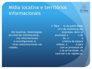 Mídia locativa e territórios
informacionais

                                 Para     m da publicidade
                                     cil e do marketing das
  dia locativas, heterotopias            empresas, deve-se
do controle informacional,         encorajar a           o de
       rios informacionais                do, a             o
    o reconfigurando as                   criativa do espaço
   ticas comunicacionais nas        urbano, a         o para
cidades.                               com os processos de
                                       o da privacidade, de
                                   controle e de vigilância.
 