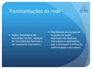 Transformações da rede



                                 Não deixam de comportar
 Redes: Estratégias de           relações de poder
  interações sociais, espaços     expressas nas disputas,
  de intercâmbios flexíveis e     hierarquias e assimetrias
  em constante movimento.         que constituem a esfera da
                                  comunicação e da cultura.
 