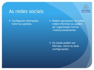 As redes sociais
 Configuram interações    Podem apresentar-se como
  entre os sujeitos.        redes informais ou podem
                            ser organizadas formal
                            /institucionalmente.



                           Ou ainda podem ser
                            híbridas, entre as duas
                            configurações.
 