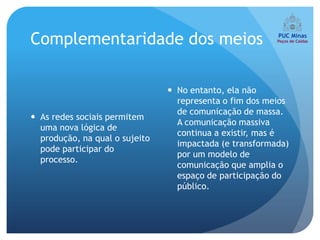Complementaridade dos meios

                                 No entanto, ela não
                                  representa o fim dos meios
                                  de comunicação de massa.
 As redes sociais permitem
                                  A comunicação massiva
  uma nova lógica de
                                  continua a existir, mas é
  produção, na qual o sujeito
                                  impactada (e transformada)
  pode participar do
                                  por um modelo de
  processo.
                                  comunicação que amplia o
                                  espaço de participação do
                                  público.
 