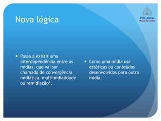 Nova lógica



 Passa a existir uma
  interdependência entre as      Como uma mídia usa
  mídias, que vai ser             estéticas ou conteúdos
  chamado de convergência         desenvolvidos para outra
  midiática, multimidialidade     mídia.
  ou remidiação*.
 