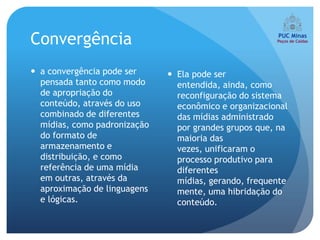 Convergência
 a convergência pode ser      Ela pode ser
  pensada tanto como modo       entendida, ainda, como
  de apropriação do             reconfiguração do sistema
  conteúdo, através do uso      econômico e organizacional
  combinado de diferentes       das mídias administrado
  mídias, como padronização     por grandes grupos que, na
  do formato de                 maioria das
  armazenamento e               vezes, unificaram o
  distribuição, e como          processo produtivo para
  referência de uma mídia       diferentes
  em outras, através da         mídias, gerando, frequente
  aproximação de linguagens     mente, uma hibridação do
  e lógicas.                    conteúdo.
 