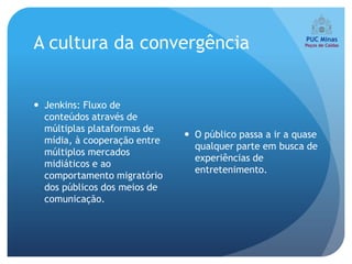 A cultura da convergência


 Jenkins: Fluxo de
  conteúdos através de
  múltiplas plataformas de
                               O público passa a ir a quase
  mídia, à cooperação entre
                                qualquer parte em busca de
  múltiplos mercados
                                experiências de
  midiáticos e ao
                                entretenimento.
  comportamento migratório
  dos públicos dos meios de
  comunicação.
 